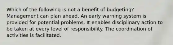 Which of the following is not a benefit of budgeting? Management can plan ahead. An early warning system is provided for potential problems. It enables disciplinary action to be taken at every level of responsibility. The coordination of activities is facilitated.