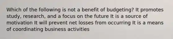 Which of the following is not a benefit of budgeting? It promotes study, research, and a focus on the future It is a source of motivation It will prevent net losses from occurring It is a means of coordinating business activities