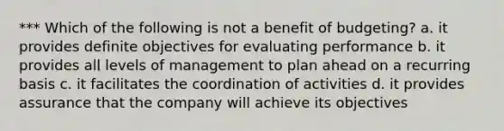 *** Which of the following is not a benefit of budgeting? a. it provides definite objectives for evaluating performance b. it provides all levels of management to plan ahead on a recurring basis c. it facilitates the coordination of activities d. it provides assurance that the company will achieve its objectives