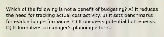 Which of the following is not a benefit of budgeting? A) It reduces the need for tracking actual cost activity. B) It sets benchmarks for evaluation performance. C) It uncovers potential bottlenecks. D) It formalizes a manager's planning efforts.