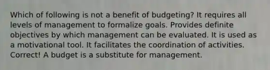 Which of following is not a benefit of budgeting? It requires all levels of management to formalize goals. Provides definite objectives by which management can be evaluated. It is used as a motivational tool. It facilitates the coordination of activities. Correct! A budget is a substitute for management.