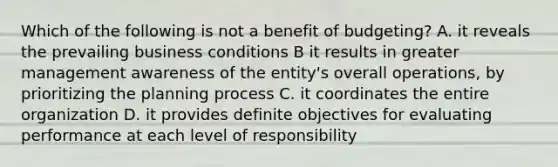 Which of the following is not a benefit of budgeting? A. it reveals the prevailing business conditions B it results in greater management awareness of the entity's overall operations, by prioritizing the planning process C. it coordinates the entire organization D. it provides definite objectives for evaluating performance at each level of responsibility