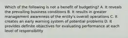 Which of the following is not a benefit of budgeting? A. It reveals the prevailing business conditions B. It results in greater management awareness of the entity's overall operations C. It creates an early warning system of potential problems D. It provides definite objectives for evaluating performance at each level of responsibility