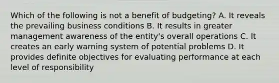 Which of the following is not a benefit of budgeting? A. It reveals the prevailing business conditions B. It results in greater management awareness of the entity's overall operations C. It creates an early warning system of potential problems D. It provides definite objectives for evaluating performance at each level of responsibility