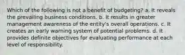 Which of the following is not a benefit of budgeting? a. It reveals the prevailing business conditions. b. It results in greater management awareness of the entity's overall operations. c. It creates an early warning system of potential problems. d. It provides definite objectives for evaluating performance at each level of responsibility.