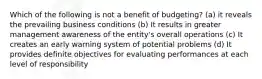 Which of the following is not a benefit of budgeting? (a) it reveals the prevailing business conditions (b) It results in greater management awareness of the entity's overall operations (c) It creates an early warning system of potential problems (d) It provides definite objectives for evaluating performances at each level of responsibility