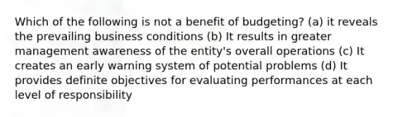 Which of the following is not a benefit of budgeting? (a) it reveals the prevailing business conditions (b) It results in greater management awareness of the entity's overall operations (c) It creates an early warning system of potential problems (d) It provides definite objectives for evaluating performances at each level of responsibility