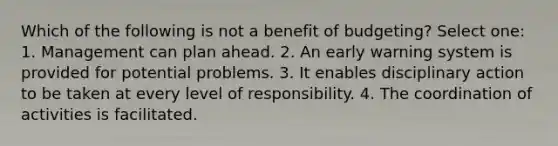 Which of the following is not a benefit of budgeting? Select one: 1. Management can plan ahead. 2. An early warning system is provided for potential problems. 3. It enables disciplinary action to be taken at every level of responsibility. 4. The coordination of activities is facilitated.