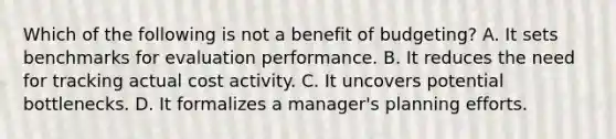 Which of the following is not a benefit of budgeting? A. It sets benchmarks for evaluation performance. B. It reduces the need for tracking actual cost activity. C. It uncovers potential bottlenecks. D. It formalizes a manager's planning efforts.