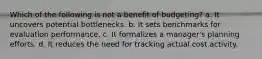 Which of the following is not a benefit of budgeting? a. It uncovers potential bottlenecks. b. It sets benchmarks for evaluation performance. c. It formalizes a manager's planning efforts. d. It reduces the need for tracking actual cost activity.