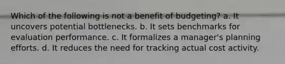 Which of the following is not a benefit of budgeting? a. It uncovers potential bottlenecks. b. It sets benchmarks for evaluation performance. c. It formalizes a manager's planning efforts. d. It reduces the need for tracking actual cost activity.