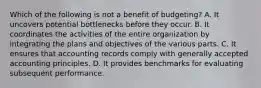 Which of the following is not a benefit of budgeting? A. It uncovers potential bottlenecks before they occur. B. It coordinates the activities of the entire organization by integrating the plans and objectives of the various parts. C. It ensures that accounting records comply with generally accepted accounting principles. D. It provides benchmarks for evaluating subsequent performance.