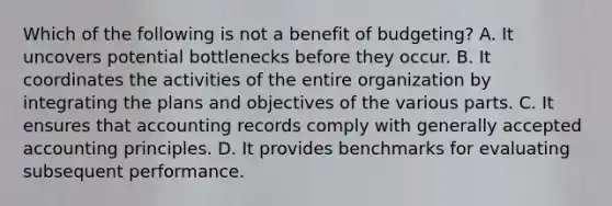 Which of the following is not a benefit of budgeting? A. It uncovers potential bottlenecks before they occur. B. It coordinates the activities of the entire organization by integrating the plans and objectives of the various parts. C. It ensures that accounting records comply with <a href='https://www.questionai.com/knowledge/kwjD9YtMH2-generally-accepted-accounting-principles' class='anchor-knowledge'>generally accepted accounting principles</a>. D. It provides benchmarks for evaluating subsequent performance.