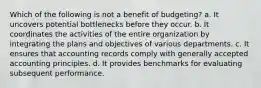 Which of the following is not a benefit of budgeting? a. It uncovers potential bottlenecks before they occur. b. It coordinates the activities of the entire organization by integrating the plans and objectives of various departments. c. It ensures that accounting records comply with generally accepted accounting principles. d. It provides benchmarks for evaluating subsequent performance.