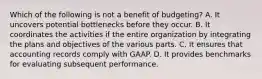 Which of the following is not a benefit of budgeting? A. It uncovers potential bottlenecks before they occur. B. It coordinates the activities if the entire organization by integrating the plans and objectives of the various parts. C. It ensures that accounting records comply with GAAP. D. It provides benchmarks for evaluating subsequent performance.