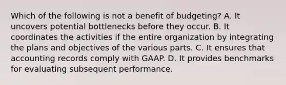 Which of the following is not a benefit of budgeting? A. It uncovers potential bottlenecks before they occur. B. It coordinates the activities if the entire organization by integrating the plans and objectives of the various parts. C. It ensures that accounting records comply with GAAP. D. It provides benchmarks for evaluating subsequent performance.