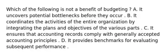 Which of the following is not a benefit of budgeting ? A. It uncovers potential bottlenecks before they occur . B. It coordinates the activities of the entire organization by integrating the plans and objectives of the various parts . C. It ensures that accounting records comply with generally accepted accounting principles . D. It provides benchmarks for evaluating subsequent performance .