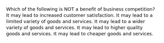 Which of the following is NOT a benefit of business competition? It may lead to increased customer satisfaction. It may lead to a limited variety of goods and services. It may lead to a wider variety of goods and services. It may lead to higher quality goods and services. It may lead to cheaper goods and services.