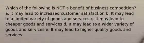 Which of the following is NOT a benefit of business competition? a. It may lead to increased customer satisfaction b. It may lead to a limited variety of goods and services c. It may lead to cheaper goods and services d. It may lead to a wider variety of goods and services e. It may lead to higher quality goods and services