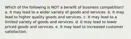 Which of the following is NOT a benefit of business competition? a. It may lead to a wider variety of goods and services. b. It may lead to higher quality goods and services. c. It may lead to a limited variety of goods and services. d. It may lead to lower priced goods and services. e. It may lead to increased customer satisfaction.