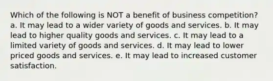 Which of the following is NOT a benefit of business competition? a. It may lead to a wider variety of goods and services. b. It may lead to higher quality goods and services. c. It may lead to a limited variety of goods and services. d. It may lead to lower priced goods and services. e. It may lead to increased customer satisfaction.