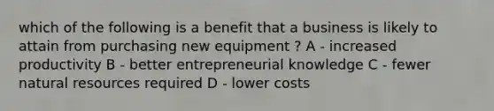 which of the following is a benefit that a business is likely to attain from purchasing new equipment ? A - increased productivity B - better entrepreneurial knowledge C - fewer natural resources required D - lower costs