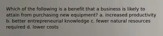 Which of the following is a benefit that a business is likely to attain from purchasing new equipment? a. increased productivity b. better entrepreneurial knowledge c. fewer <a href='https://www.questionai.com/knowledge/k6l1d2KrZr-natural-resources' class='anchor-knowledge'>natural resources</a> required d. lower costs