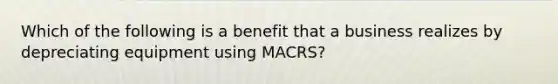 Which of the following is a benefit that a business realizes by depreciating equipment using MACRS?