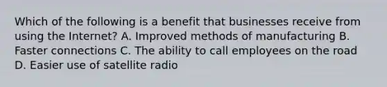 Which of the following is a benefit that businesses receive from using the Internet? A. Improved methods of manufacturing B. Faster connections C. The ability to call employees on the road D. Easier use of satellite radio