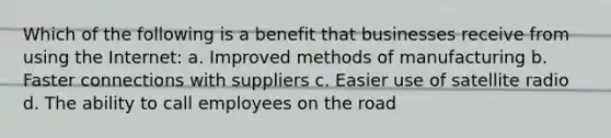 Which of the following is a benefit that businesses receive from using the Internet: a. Improved methods of manufacturing b. Faster connections with suppliers c. Easier use of satellite radio d. The ability to call employees on the road