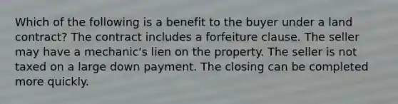 Which of the following is a benefit to the buyer under a land contract? The contract includes a forfeiture clause. The seller may have a mechanic's lien on the property. The seller is not taxed on a large down payment. The closing can be completed more quickly.