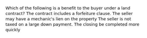 Which of the following is a benefit to the buyer under a land contract? The contract includes a forfeiture clause. The seller may have a mechanic's lien on the property The seller is not taxed on a large down payment. The closing be completed more quickly