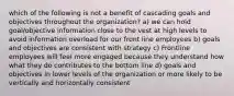 which of the following is not a benefit of cascading goals and objectives throughout the organization? a) we can hold goal/objective information close to the vest at high levels to avoid information overload for our front line employees b) goals and objectives are consistent with strategy c) Frontline employees will feel more engaged because they understand how what they do contributes to the bottom line d) goals and objectives in lower levels of the organization or more likely to be vertically and horizontally consistent