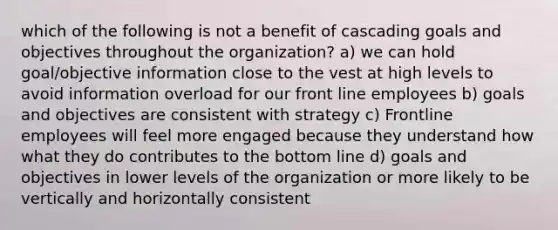 which of the following is not a benefit of cascading goals and objectives throughout the organization? a) we can hold goal/objective information close to the vest at high levels to avoid information overload for our front line employees b) goals and objectives are consistent with strategy c) Frontline employees will feel more engaged because they understand how what they do contributes to the bottom line d) goals and objectives in lower levels of the organization or more likely to be vertically and horizontally consistent