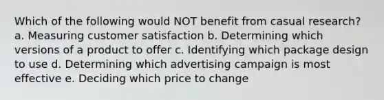 Which of the following would NOT benefit from casual research? a. Measuring customer satisfaction b. Determining which versions of a product to offer c. Identifying which package design to use d. Determining which advertising campaign is most effective e. Deciding which price to change