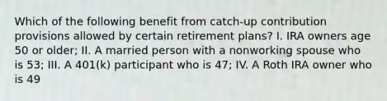 Which of the following benefit from catch-up contribution provisions allowed by certain retirement plans? I. IRA owners age 50 or older; II. A married person with a nonworking spouse who is 53; III. A 401(k) participant who is 47; IV. A Roth IRA owner who is 49