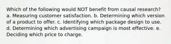 Which of the following would NOT benefit from causal research? a. Measuring customer satisfaction. b. Determining which version of a product to offer. c. Identifying which package design to use. d. Determining which advertising campaign is most effective. e. Deciding which price to charge.