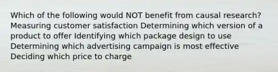 Which of the following would NOT benefit from causal research? Measuring customer satisfaction Determining which version of a product to offer Identifying which package design to use Determining which advertising campaign is most effective Deciding which price to charge