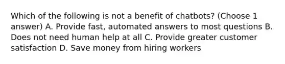 Which of the following is not a benefit of chatbots? (Choose 1 answer) A. Provide fast, automated answers to most questions B. Does not need human help at all C. Provide greater customer satisfaction D. Save money from hiring workers