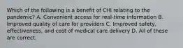 Which of the following is a benefit of CHI relating to the pandemic? A. Convenient access for real-time information B. Improved quality of care for providers C. Improved safety, effectiveness, and cost of medical care delivery D. All of these are correct.