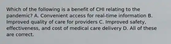 Which of the following is a benefit of CHI relating to the pandemic? A. Convenient access for real-time information B. Improved quality of care for providers C. Improved safety, effectiveness, and cost of medical care delivery D. All of these are correct.