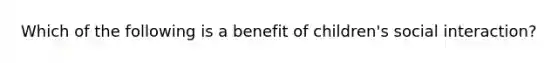 Which of the following is a benefit of children's social interaction?