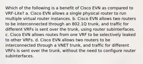 Which of the following is a benefit of Cisco EVN as compared to VRF-Lite? a. Cisco EVN allows a single physical router to run multiple virtual router instances. b. Cisco EVN allows two routers to be interconnected through an 802.1Q trunk, and traffic for different VRFs is sent over the trunk, using router subinterfaces. c. Cisco EVN allows routes from one VRF to be selectively leaked to other VRFs. d. Cisco EVN allows two routers to be interconnected through a VNET trunk, and traffic for different VRFs is sent over the trunk, without the need to configure router subinterfaces.