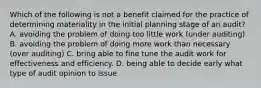 Which of the following is not a benefit claimed for the practice of determining materiality in the initial planning stage of an audit? A. avoiding the problem of doing too little work (under auditing) B. avoiding the problem of doing more work than necessary (over auditing) C. bring able to fine tune the audit work for effectiveness and efficiency. D. being able to decide early what type of audit opinion to issue