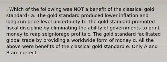 . Which of the following was NOT a benefit of the classical gold standard? a. The gold standard produced lower inflation and long-run price level uncertainty b. The gold standard promoted fiscal discipline by eliminating the ability of governments to print money to reap seigniorage profits c. The gold standard facilitated global trade by providing a worldwide form of money d. All the above were benefits of the classical gold standard e. Only A and B are correct