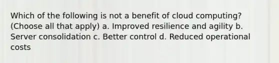 Which of the following is not a benefit of cloud computing? (Choose all that apply) a. Improved resilience and agility b. Server consolidation c. Better control d. Reduced operational costs