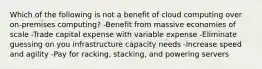 Which of the following is not a benefit of cloud computing over on-premises computing? -Benefit from massive economies of scale -Trade capital expense with variable expense -Eliminate guessing on you infrastructure capacity needs -Increase speed and agility -Pay for racking, stacking, and powering servers