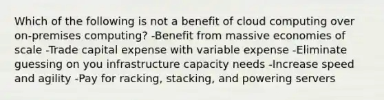 Which of the following is not a benefit of cloud computing over on-premises computing? -Benefit from massive economies of scale -Trade capital expense with variable expense -Eliminate guessing on you infrastructure capacity needs -Increase speed and agility -Pay for racking, stacking, and powering servers