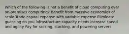 Which of the following is not a benefit of cloud computing over on-premises computing? Benefit from massive economies of scale Trade capital expense with variable expense Eliminate guessing on you infrastructure capacity needs Increase speed and agility Pay for racking, stacking, and powering servers