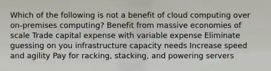 Which of the following is not a benefit of cloud computing over on-premises computing? Benefit from massive economies of scale Trade capital expense with variable expense Eliminate guessing on you infrastructure capacity needs Increase speed and agility Pay for racking, stacking, and powering servers